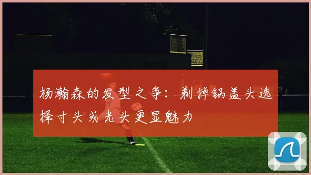 杨瀚森的发型之争：剃掉锅盖头选择寸头或光头更显魅力