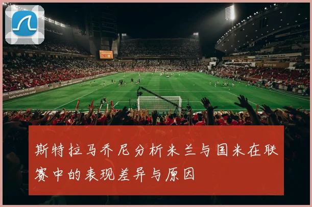 斯特拉马乔尼分析米兰与国米在联赛中的表现差异与原因