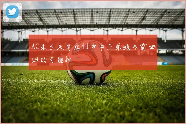 AC米兰未考虑41岁中卫弟媳冬窗回归的可能性