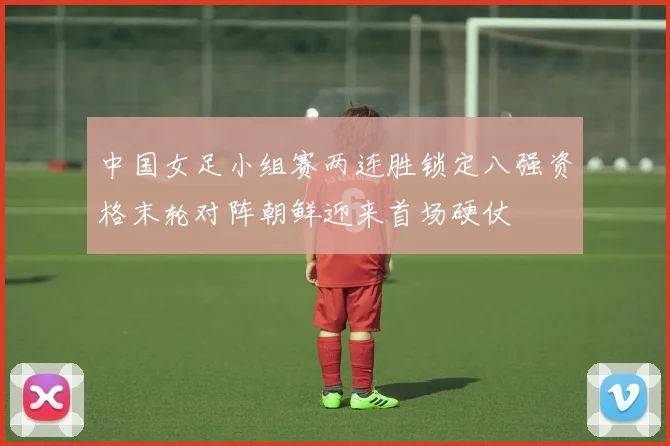 中国女足小组赛两连胜锁定八强资格末轮对阵朝鲜迎来首场硬仗