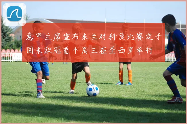 意甲主席宣布米兰对科莫比赛定于国米欧冠首个周三在圣西罗举行