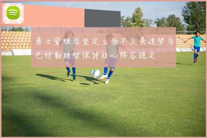 勇士管理层坚定立场不交易追梦与巴特勒继续保持核心阵容稳定