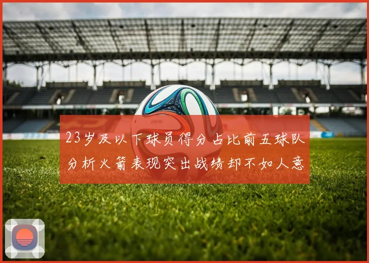 23岁及以下球员得分占比前五球队分析火箭表现突出战绩却不如人意