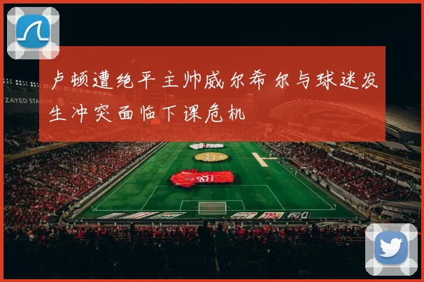 卢顿遭绝平主帅威尔希尔与球迷发生冲突面临下课危机
