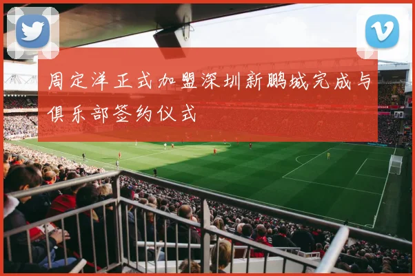 周定洋正式加盟深圳新鹏城完成与俱乐部签约仪式