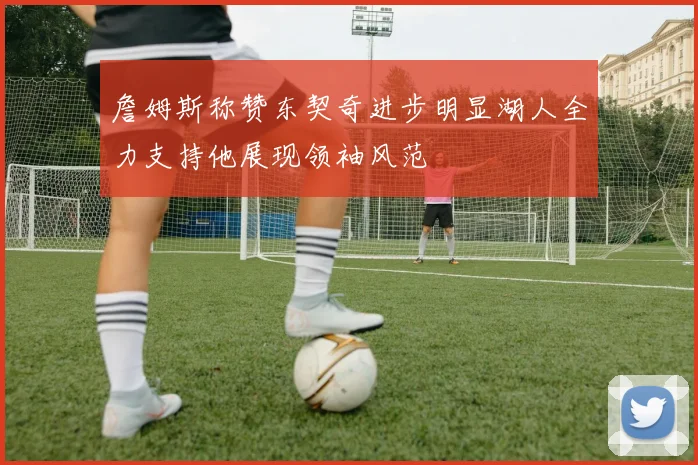 詹姆斯称赞东契奇进步明显湖人全力支持他展现领袖风范