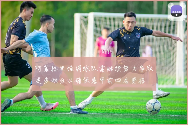 阿莱格里强调球队需继续努力争取更多积分以确保意甲前四名资格