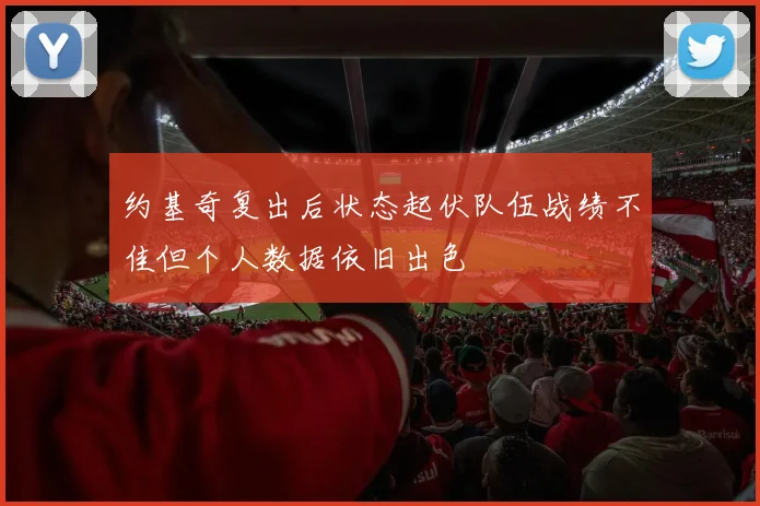 约基奇复出后状态起伏队伍战绩不佳但个人数据依旧出色