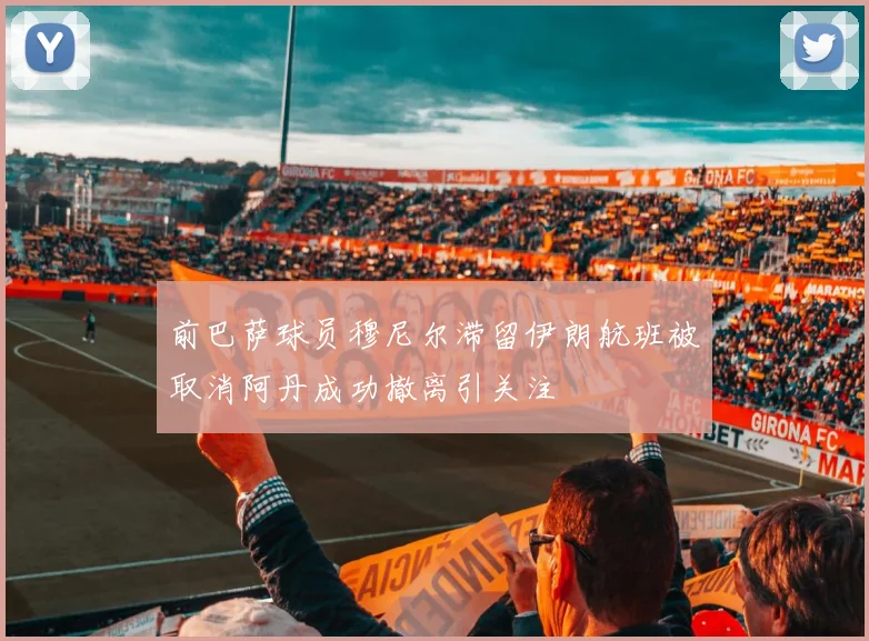 前巴萨球员穆尼尔滞留伊朗航班被取消阿丹成功撤离引关注