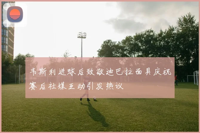 韦斯利进球后致敬迪巴拉面具庆祝赛后社媒互动引发热议