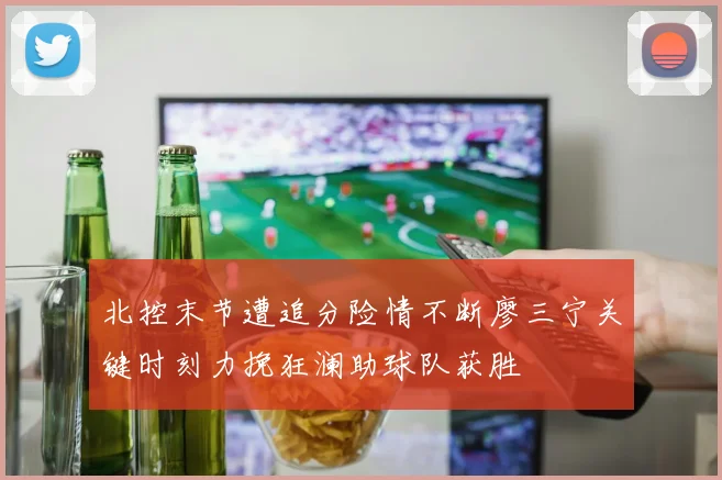 北控末节遭追分险情不断廖三宁关键时刻力挽狂澜助球队获胜