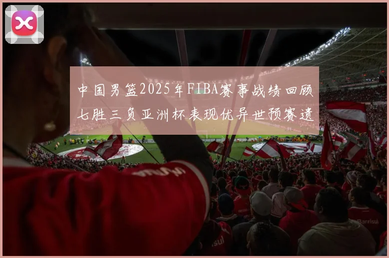 中国男篮2025年FIBA赛事战绩回顾七胜三负亚洲杯表现优异世预赛遗憾负于韩国