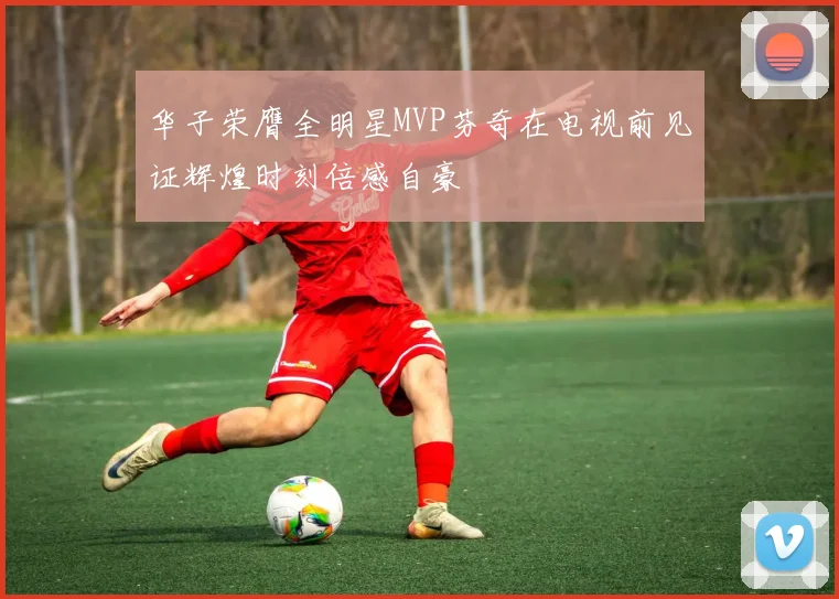 华子荣膺全明星MVP芬奇在电视前见证辉煌时刻倍感自豪
