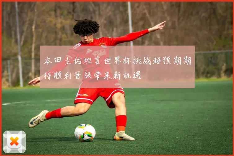 本田圭佑坦言世界杯挑战超预期期待顺利晋级带来新机遇