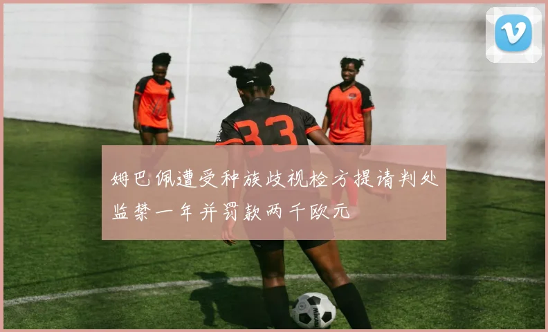 姆巴佩遭受种族歧视检方提请判处监禁一年并罚款两千欧元
