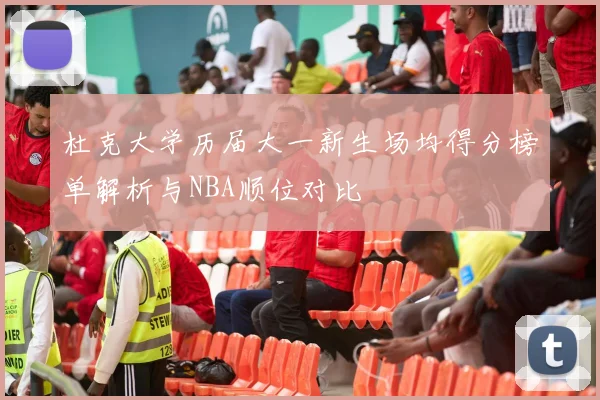 杜克大学历届大一新生场均得分榜单解析与NBA顺位对比