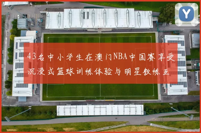 43名中小学生在澳门NBA中国赛享受沉浸式篮球训练体验与明星教练互动