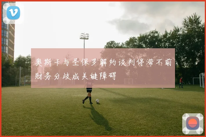 奥斯卡与圣保罗解约谈判停滞不前财务分歧成关键障碍